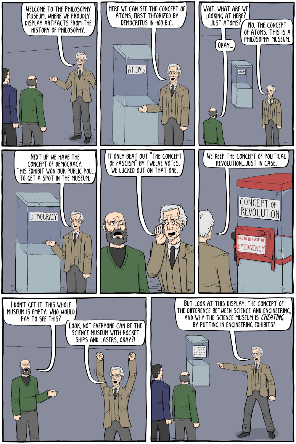 PERSON: "Welcome to the Philosophy Museum, where we proudly display artifacts from the history of philosophy. "

PERSON: "Wait, what are we looking at here? Just atoms?"

PERSON: "Here we can see the concept of Atoms, first theorized by Democritus in 400 b.c."

PERSON: "No, the concept of atoms. This is a phil0sophy museum."

PERSON: "Okay..."

PERSON: "Next up we have the concept of democracy. This exhibit won our public poll to get a spot in the museum."

PERSON: "We keep the concept of political revolution...just in case."

PERSON: "It only beat out “the concept of fascism” by twelve votes, we lucked out on that one."

PERSON: "I don't get it, this whole museum is empty. Who would pay to see this?"

PERSON: "Look, not everyone can be the science museum with rocket ships and lasers, okay?!"

