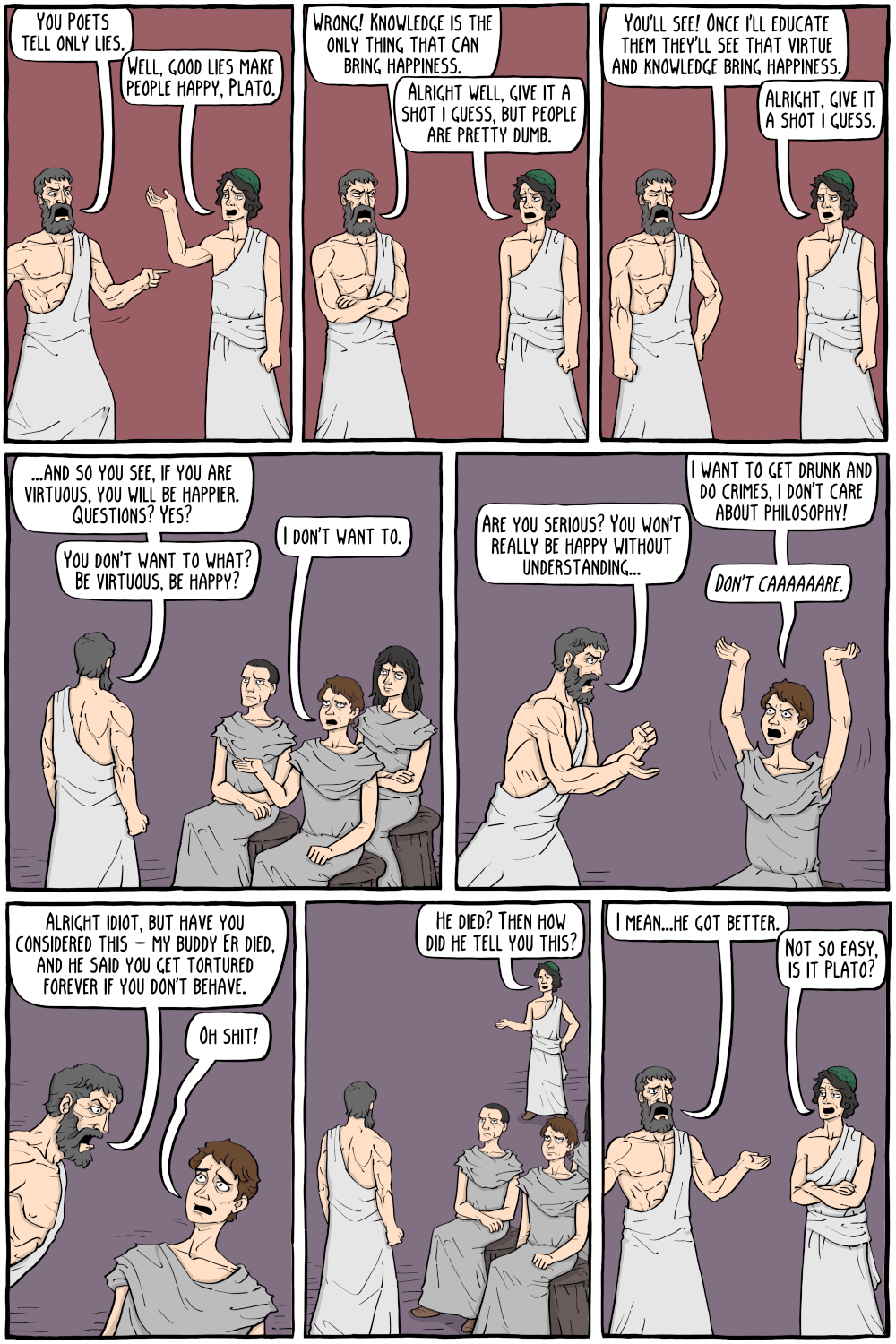 PERSON: " "

PERSON: "Well, good lies make people happy, Plato."

PERSON: "Wrong! Knowledge is the only thing that can bring happiness."

PERSON: "You'll see! Once i'll educate them they'll see that virtue and knowledge bring happiness."

PERSON: "Alright well, give it a shot i guess, but people are pretty dumb."

PERSON: "Alright, give it a shot i guess."

PERSON: "...and so you see, if you are virtuous, you will be happier. Questions? Yes?"

PERSON: "You don't want to what? Be virtuous, be happy?"

PERSON: "I want to get drunk and do crimes, i don't care about philosophy!"

PERSON: "Are you serious? You won't really be happy without understanding..."

PERSON: "I don't want to."

PERSON: "Alright idiot, but have you considered this - my buddy Er died, and he said you get tortured forever if you don't behave."

PERSON: "Oh shit!"

PERSON: "He died? Then how did he tell you this?"

PERSON: "I mean...he got better."

PERSON: "Not so easy, is it Plato?"

