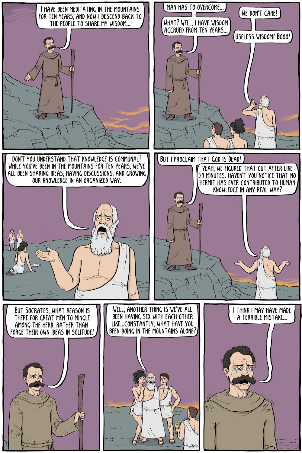 PERSON: "I have been meditating in the mountains for ten years, and now i descend back to the people to share my wisdom... "

PERSON: "man has to overcome..."

PERSON: "We don't care!"

PERSON: "What? Well, i have wisdom accrued from ten years..."

PERSON: "Useless wisdom! Booo!"

PERSON: "Don't you understand that knowledge is communal? While you've been in the mountains for ten years, we've all been sharing ideas, having discussions, and growing our knowledge in an organized way."

PERSON: "But i proclaim that God is Dead!"

PERSON: "yeah, we figured that out after like 20 minutes. haven't you notice that no hermit has ever contributed to human knowledge in any real way?"

PERSON: "But Socrates, what reason is there for great men to mingle among the herd, rather than  forge their own ideas in solitude!"

PERSON: "Well, another thing is we've all been having sex with each other like...constantly, what have you been doing in the mountains alone?"

PERSON: "I think i may have made a terrible mistake..."

