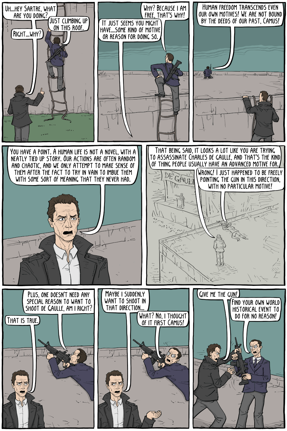 PERSON: "Uh...hey Sartre, what are you doing? "

PERSON: "Just climbing up on this roof."

PERSON: "Right...why?"

PERSON: "Human freedom transcends even our own motives! We are not bound by the deeds of our past, Camus!"

PERSON: "Why? Because i am free, that's why!"

PERSON: "It just seems you might have...some kind of motive or reason for doing so."

PERSON: "You have a point. A human life is not a novel, with a neatly tied up story. Our actions are often random and choatic, and we only attempt to make sense of them after the fact to try in vain to imbue them with some sort of meaning that they never had."

PERSON: "That being said, it looks a lot like you are trying to assassate Charles de gaulle, and that's the kind of thing people usually have an advanced motive for."

PERSON: "Wrong! I just happened to be freely pointing the gun in this direction, with no particular motive! ::::(-8 4394)That is true."

PERSON: "Plus, one doesn't need any special reason to want to shoot de Gaulle, am i right?"

PERSON: "Maybe i suddenly want to shoot in that direction..."

PERSON: "Find your own world historical event to do for no reason!"

PERSON: "Give me the gun!"

PERSON: "What? No, i thought of it first Camus!"

