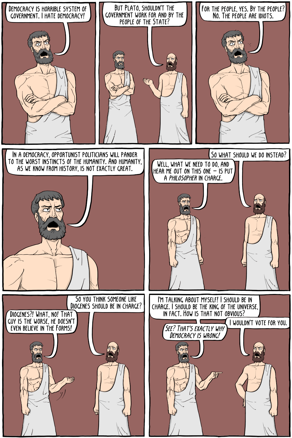 PERSON: "Democracy is horrible system of government. I hate democracy! "

PERSON: "But Plato, shouldn't the government work for and by the people of the State?"

PERSON: "For the people, yes. By the people? No. The people are idiots."

PERSON: "In a democracy, opportunist politicians will pander to the worst instincts of the humanity. And humanity, as we know from history, is not exactly great."

PERSON: "So what should we do instead?"

PERSON: "So you think someone like Diogenes should be in charge?"

PERSON: "Diogenes?! What, no! That guy is the worse, he doesn't even believe in the Forms!"

PERSON: "I'm talking about myself! I should be in charge. I should be the king of the universe, in fact. How is that not obvious? "

PERSON: "I wouldn't vote for you."

