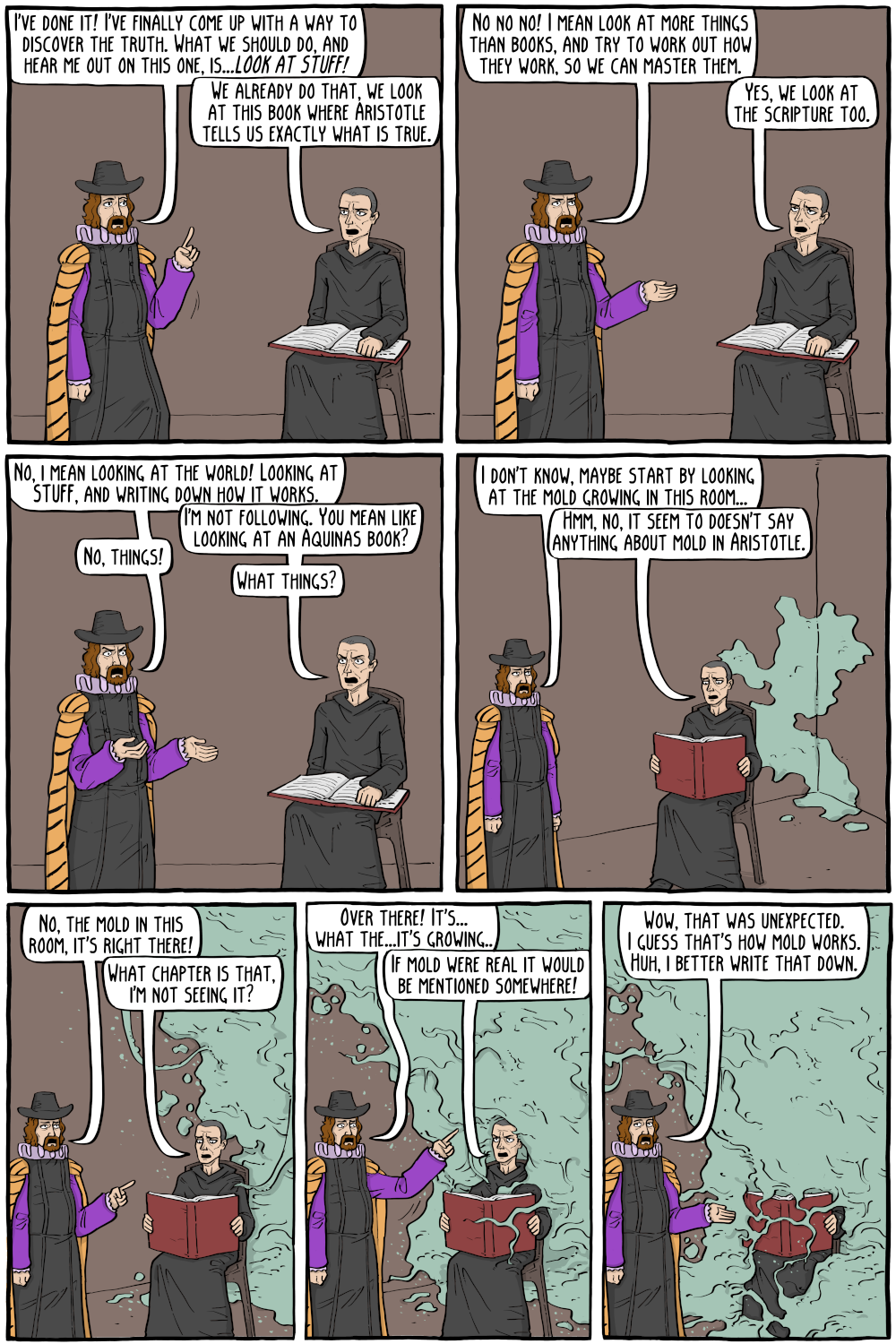 PERSON: " "

PERSON: "We already do that, we look at the this book where Aristotle tells us what is true."

PERSON: "No no no! I mean look at more things than books, and try to work out how they work, so we can master them."

PERSON: "Yes, we look at the scripture too."

PERSON: "No, i mean looking at the world! Looking at STUFF, and writing down how it works."

PERSON: "I'm not following. You mean like looking at an Aquinas book?"

PERSON: "No, things!"

PERSON: "I don't know, maybe start by looking at the mold growing in this room..."

PERSON: "Hmm, no, it seem to doesn't say anything about mold in Aristotle."

PERSON: "What things?"

PERSON: "No, the mold in this room, it's right there!"

PERSON: "What chapter is that, i'm not seeing it?"

PERSON: "Over there! It's... what the...it's growing.."

PERSON: "Wow, that was unexpected. I guess that's how mold works. Huh, i better write that down."

PERSON: "If mold were real it would be mentioned somewhere!"

