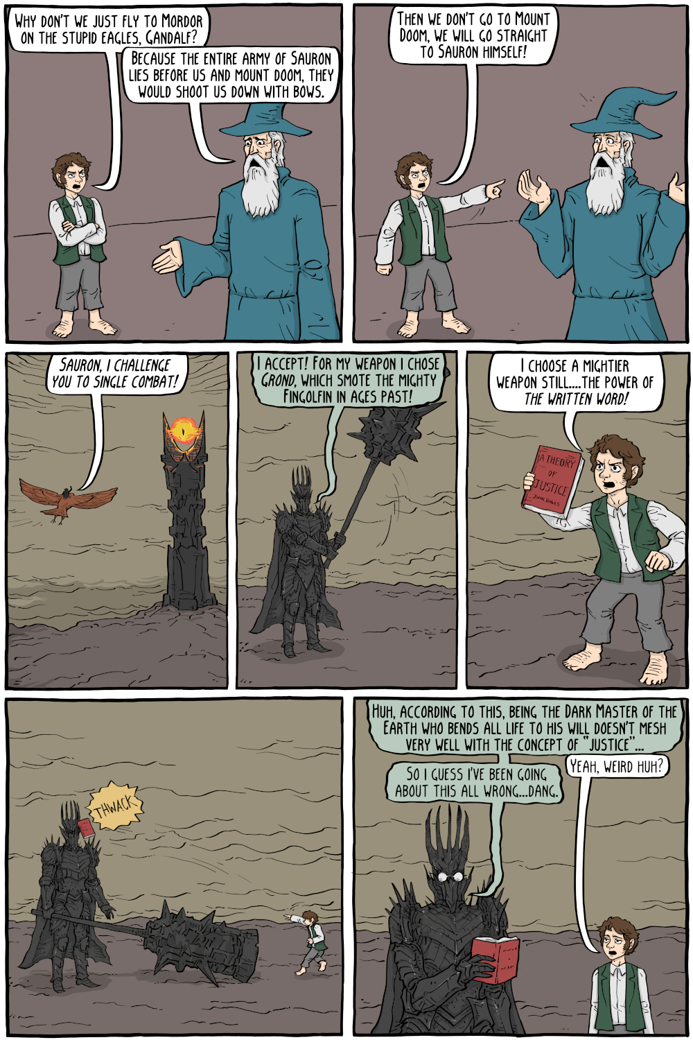 PERSON: "Because the entire army of Sauron lies before us and mount doom, they would shoot us down with bows. ::::(-3 61)Why don't we just fly to Mordor on the stupid eagles, Gandalf? "

PERSON: "Then we don't go to Mount Doom, we will go straight to Sauron himself!"

PERSON: "Huh, according to this, being the Dark Master of the Earth who bends all life to his will doesn't mesh very well with the concept of “justice”..."

PERSON: "Yeah, weird huh?"

PERSON: "So i guess i've been going about this all wrong...dang."

