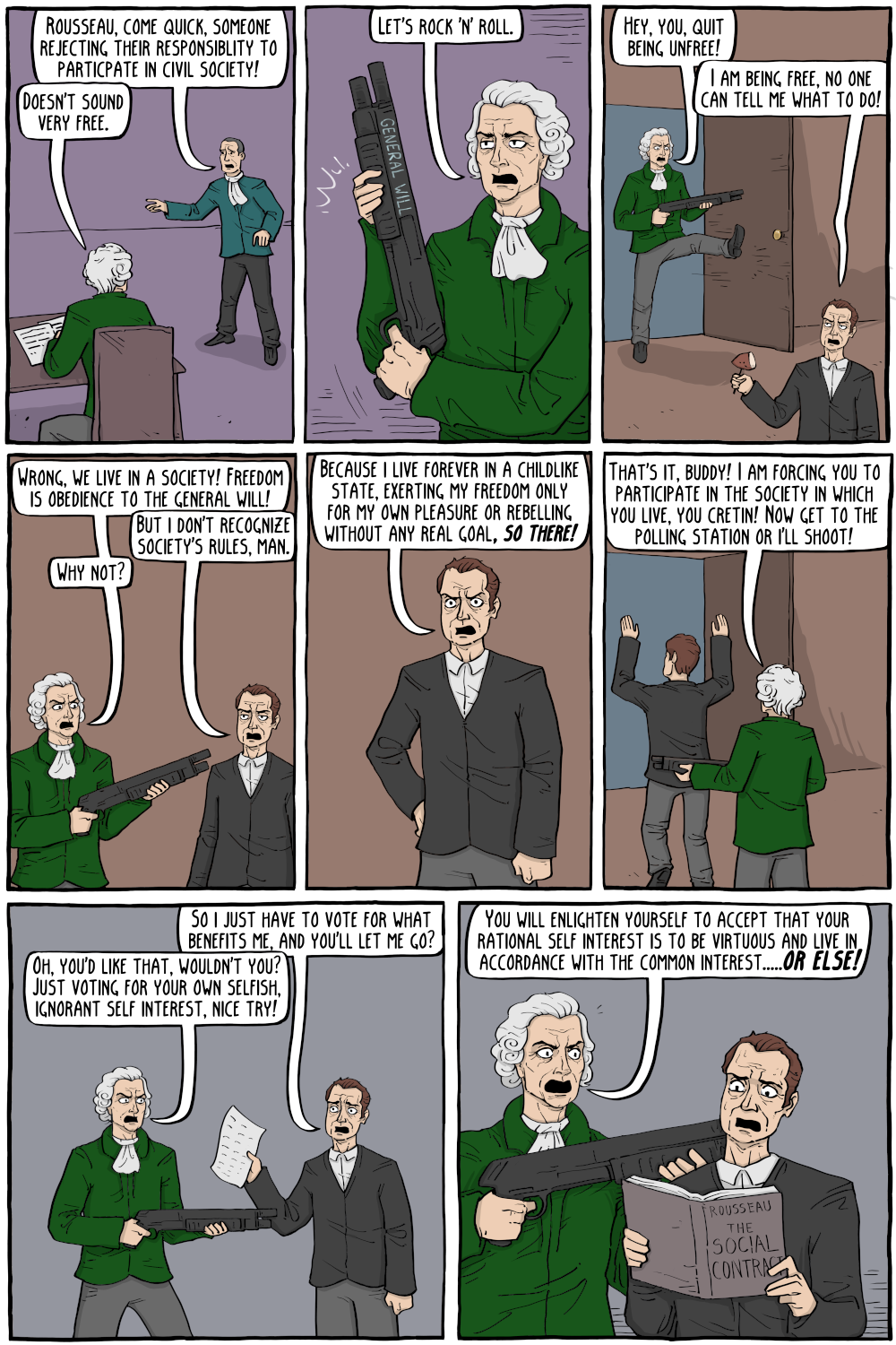 PERSON: "Rousseau, come quick, someone rejecting their responsiblity to particpate in civil society! "

PERSON: "Doesn't sound very free."

PERSON: "Let's rock 'n' roll."

PERSON: "Hey, you, quit being unfree!"

PERSON: "I am being free, no one can tell me what to do!"

PERSON: "Wrong, we live in a society! Freedom is obedience to the general will!"

PERSON: "But i don't recognize society's rules, man."

PERSON: "Why not?"

PERSON: "That's it, buddy! I am forcing you to participate in the society in which you live, you cretin! Now get to the polling station or i'll shoot!"

PERSON: "So i just have to vote for what benefits me, and you'll let me go?"

PERSON: "Oh, you'd like that, wouldn't you? Just voting for your own selfish, ignorant self interest, nice try!"

PERSON: "You will enlighten yourself to accept that your rational self interest is to be virtuous and live in accordance with the common interest.....             "

